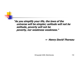 116
"As you simplify your life, the laws of the
universe will be simpler; solitude will not be
solitude, poverty will not be
poverty, nor weakness weakness."
~ Henry David Thoreau
©Copyright 2009, MotivQuotes
 