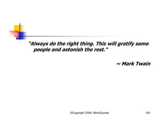 "Always do the right thing. This will gratify some
people and astonish the rest."
~ Mark Twain
124©Copyright 2009, MotivQuotes
 