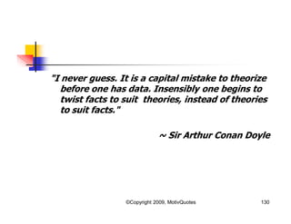 "I never guess. It is a capital mistake to theorize
before one has data. Insensibly one begins to
twist facts to suit theories, instead of theories
to suit facts."
~ Sir Arthur Conan Doyle
130©Copyright 2009, MotivQuotes
 