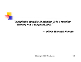 “Happiness consists in activity. It is a running
stream, not a stagnant pool.”
~ Oliver Wendell Holmes
135©Copyright 2009, MotivQuotes
 