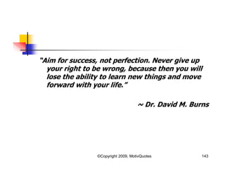 “Aim for success, not perfection. Never give up
your right to be wrong, because then you will
lose the ability to learn new things and move
forward with your life.”
~ Dr. David M. Burns
143©Copyright 2009, MotivQuotes
 