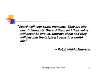 "Guard well your spare moments. They are like
uncut diamonds. Discard them and their value
will never be known. Improve them and they
will become the brightest gems in a useful
life."
~ Ralph Waldo Emerson
16©Copyright 2009, MotivQuotes
 