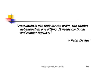 "Motivation is like food for the brain. You cannot
get enough in one sitting. It needs continual
and regular top up's.“
~ Peter Davies
170©Copyright 2009, MotivQuotes
 