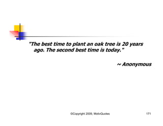 "The best time to plant an oak tree is 20 years
ago. The second best time is today."
~ Anonymous
171©Copyright 2009, MotivQuotes
 