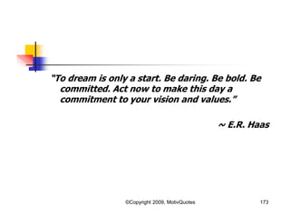 “To dream is only a start. Be daring. Be bold. Be
committed. Act now to make this day a
commitment to your vision and values.”
~ E.R. Haas
173©Copyright 2009, MotivQuotes
 