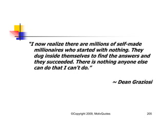 “I now realize there are millions of self-made
millionaires who started with nothing. They
dug inside themselves to find the answers and
they succeeded. There is nothing anyone else
can do that I can't do.”
~ Dean Graziosi
205©Copyright 2009, MotivQuotes
 