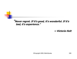 "Never regret. If it's good, it's wonderful. If it's
bad, it's experience."
~ Victoria Holt
206©Copyright 2009, MotivQuotes
 