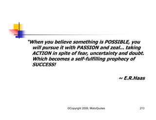 “When you believe something is POSSIBLE, you
will pursue it with PASSION and zeal... taking
ACTION in spite of fear, uncertainty and doubt.
Which becomes a self-fulfilling prophecy of
SUCCESS!
~ E.R.Haas
213©Copyright 2009, MotivQuotes
 