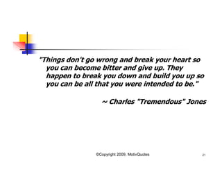 "Things don't go wrong and break your heart so
you can become bitter and give up. They
happen to break you down and build you up so
you can be all that you were intended to be."
~ Charles "Tremendous" Jones
21©Copyright 2009, MotivQuotes
 