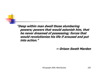 “Deep within man dwell those slumbering
powers; powers that would astonish him, that
he never dreamed of possessing; forces that
would revolutionize his life if aroused and put
into action."
~ Orison Swett Marden
220©Copyright 2009, MotivQuotes
 