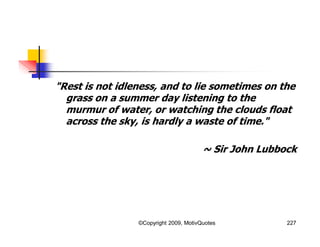 "Rest is not idleness, and to lie sometimes on the
grass on a summer day listening to the
murmur of water, or watching the clouds float
across the sky, is hardly a waste of time."
~ Sir John Lubbock
227©Copyright 2009, MotivQuotes
 