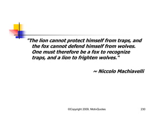 "The lion cannot protect himself from traps, and
the fox cannot defend himself from wolves.
One must therefore be a fox to recognize
traps, and a lion to frighten wolves.“
~ Niccolo Machiavelli
230©Copyright 2009, MotivQuotes
 