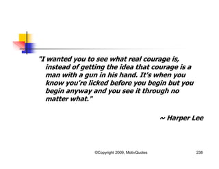"I wanted you to see what real courage is,
instead of getting the idea that courage is a
man with a gun in his hand. It's when you
know you're licked before you begin but you
begin anyway and you see it through no
matter what."
~ Harper Lee
238©Copyright 2009, MotivQuotes
 