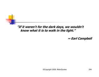 "If it weren't for the dark days, we wouldn't
know what it is to walk in the light.”
~ Earl Campbell
244©Copyright 2009, MotivQuotes
 
