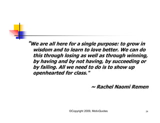 "We are all here for a single purpose: to grow in
wisdom and to learn to love better. We can do
this through losing as well as through winning,
by having and by not having, by succeeding or
by failing. All we need to do is to show up
openhearted for class."
~ Rachel Naomi Remen
24©Copyright 2009, MotivQuotes
 