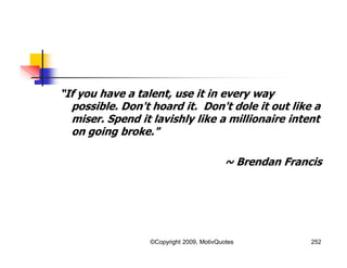 “If you have a talent, use it in every way
possible. Don't hoard it. Don't dole it out like a
miser. Spend it lavishly like a millionaire intent
on going broke."
~ Brendan Francis
252©Copyright 2009, MotivQuotes
 