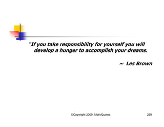 “If you take responsibility for yourself you will
develop a hunger to accomplish your dreams.
~ Les Brown
259©Copyright 2009, MotivQuotes
 