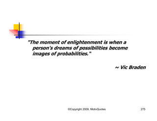 "The moment of enlightenment is when a
person's dreams of possibilities become
images of probabilities.“
~ Vic Braden
275©Copyright 2009, MotivQuotes
 
