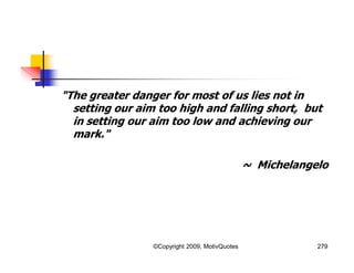 "The greater danger for most of us lies not in
setting our aim too high and falling short, but
in setting our aim too low and achieving our
mark."
~ Michelangelo
279©Copyright 2009, MotivQuotes
 
