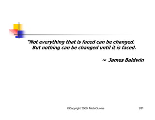 “Not everything that is faced can be changed.
But nothing can be changed until it is faced.
~ James Baldwin
281©Copyright 2009, MotivQuotes
 