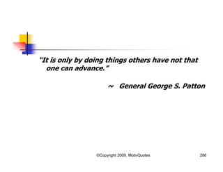 “It is only by doing things others have not that
one can advance.”
~ General George S. Patton
286©Copyright 2009, MotivQuotes
 