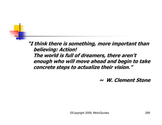 “I think there is something, more important than
believing: Action!
The world is full of dreamers, there aren't
enough who will move ahead and begin to take
concrete steps to actualize their vision.”
~ W. Clement Stone
289©Copyright 2009, MotivQuotes
 