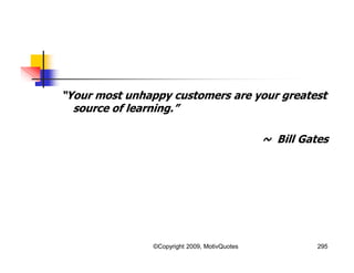 “Your most unhappy customers are your greatest
source of learning.”
~ Bill Gates
295©Copyright 2009, MotivQuotes
 