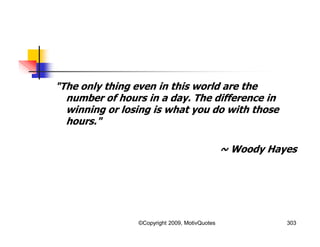 "The only thing even in this world are the
number of hours in a day. The difference in
winning or losing is what you do with those
hours."
~ Woody Hayes
303©Copyright 2009, MotivQuotes
 