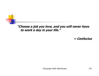 "Choose a job you love, and you will never have
to work a day in your life."
~ Confucius
310©Copyright 2009, MotivQuotes
 