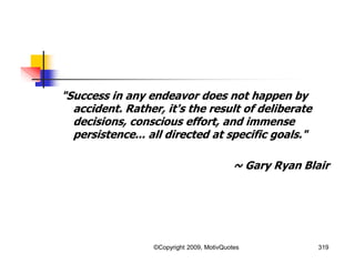 319
"Success in any endeavor does not happen by
accident. Rather, it's the result of deliberate
decisions, conscious effort, and immense
persistence... all directed at specific goals."
~ Gary Ryan Blair
©Copyright 2009, MotivQuotes
 