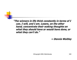 “The winners in life think constantly in terms of I
can, I will, and I am. Losers, on the other
hand, concentrate their waking thoughts on
what they should have or would have done, or
what they can't do.”
~ Dennis Waitley
320©Copyright 2009, MotivQuotes
 