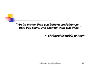 “You're braver than you believe, and stronger
than you seem, and smarter than you think.”
~ Christopher Robin to Pooh
322©Copyright 2009, MotivQuotes
 