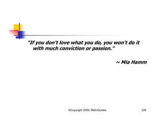 “If you don't love what you do, you won't do it
with much conviction or passion.”
~ Mia Hamm
326©Copyright 2009, MotivQuotes
 