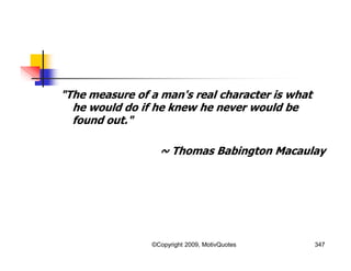 347
"The measure of a man's real character is what
he would do if he knew he never would be
found out."
~ Thomas Babington Macaulay
©Copyright 2009, MotivQuotes
 