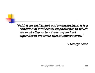 "Faith is an excitement and an enthusiasm; it is a
condition of intellectual magnificence to which
we must cling as to a treasure, and not
squander in the small coin of empty words."
~ George Sand
355©Copyright 2009, MotivQuotes
 