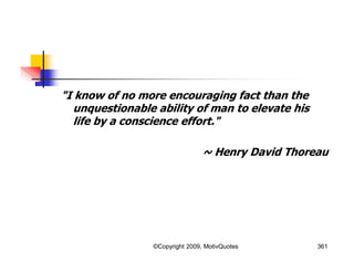 "I know of no more encouraging fact than the
unquestionable ability of man to elevate his
life by a conscience effort."
~ Henry David Thoreau
361©Copyright 2009, MotivQuotes
 