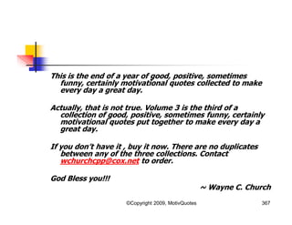 This is the end of a year of good, positive, sometimes
funny, certainly motivational quotes collected to make
every day a great day.
Actually, that is not true. Volume 3 is the third of a
collection of good, positive, sometimes funny, certainly
motivational quotes put together to make every day a
great day.
If you don’t have it , buy it now. There are no duplicates
between any of the three collections. Contact
wchurchcpp@cox.net to order.
God Bless you!!!
~ Wayne C. Church
367©Copyright 2009, MotivQuotes
 