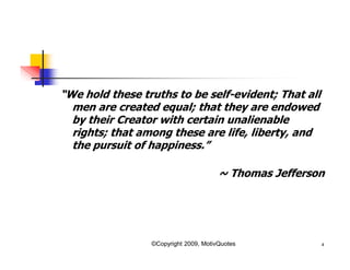 “We hold these truths to be self-evident; That all
men are created equal; that they are endowed
by their Creator with certain unalienable
rights; that among these are life, liberty, and
the pursuit of happiness.”
~ Thomas Jefferson
4©Copyright 2009, MotivQuotes
 