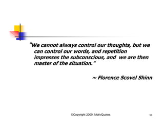 "We cannot always control our thoughts, but we
can control our words, and repetition
impresses the subconscious, and we are then
master of the situation."
~ Florence Scovel Shinn
53©Copyright 2009, MotivQuotes
 