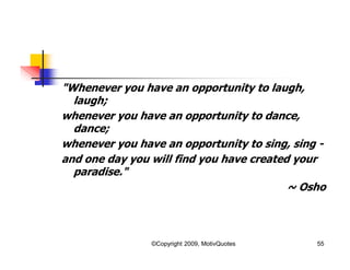 "Whenever you have an opportunity to laugh,
laugh;
whenever you have an opportunity to dance,
dance;
whenever you have an opportunity to sing, sing -
and one day you will find you have created your
paradise."
~ Osho
55©Copyright 2009, MotivQuotes
 
