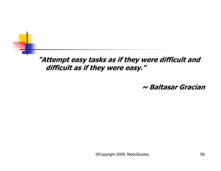 "Attempt easy tasks as if they were difficult and
difficult as if they were easy."
~ Baltasar Gracian
59©Copyright 2009, MotivQuotes
 