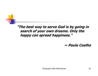 "The best way to serve God is by going in
search of your own dreams. Only the
happy can spread happiness."
~ Paulo Coelho
62©Copyright 2009, MotivQuotes
 