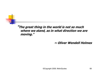 "The great thing in the world is not so much
where we stand, as in what direction we are
moving."
~ Oliver Wendell Holmes
68©Copyright 2009, MotivQuotes
 