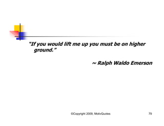 “If you would lift me up you must be on higher
ground.”
~ Ralph Waldo Emerson
79©Copyright 2009, MotivQuotes
 