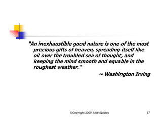 “An inexhaustible good nature is one of the most
precious gifts of heaven, spreading itself like
oil over the troubled sea of thought, and
keeping the mind smooth and equable in the
roughest weather.“
~ Washington Irving
87©Copyright 2009, MotivQuotes
 