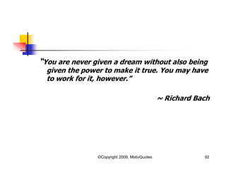 “You are never given a dream without also being
given the power to make it true. You may have
to work for it, however.”
~ Richard Bach
92©Copyright 2009, MotivQuotes
 