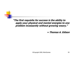 “The first requisite for success is the ability to
apply your physical and mental energies to one
problem incessantly without growing weary.”
~ Thomas A. Edison
93©Copyright 2009, MotivQuotes
 