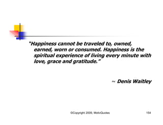 “Happiness cannot be traveled to, owned,
earned, worn or consumed. Happiness is the
spiritual experience of living every minute with
love, grace and gratitude.”
~ Denis Waitley
154©Copyright 2009, MotivQuotes
 