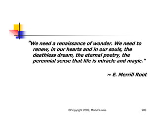 "We need a renaissance of wonder. We need to
renew, in our hearts and in our souls, the
deathless dream, the eternal poetry, the
perennial sense that life is miracle and magic."
~ E. Merrill Root
209©Copyright 2009, MotivQuotes
 
