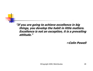 "If you are going to achieve excellence in big
things, you develop the habit in little matters.
Excellence is not an exception, it is a prevailing
attitude."
~Colin Powell
28©Copyright 2009, MotivQuotes
 